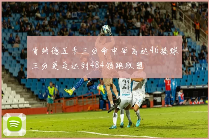 肯纳德五季三分命中率高达46接球三分更是达到484领跑联盟
