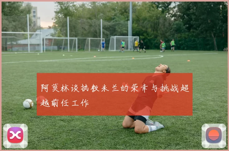 阿莫林谈执教米兰的荣幸与挑战超越前任工作