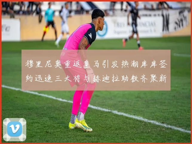 穆里尼奥重返皇马引发热潮库库签约迅速三大将与赫迪拉助教齐聚新阵容