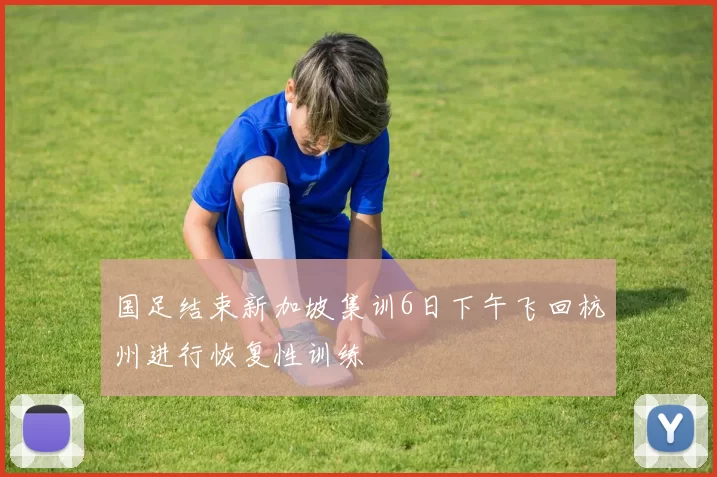 国足结束新加坡集训6日下午飞回杭州进行恢复性训练