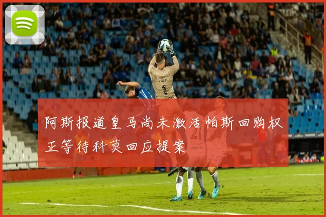 阿斯报道皇马尚未激活帕斯回购权正等待科莫回应提案