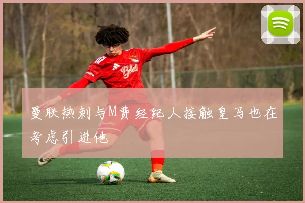 曼联热刺与M费经纪人接触皇马也在考虑引进他