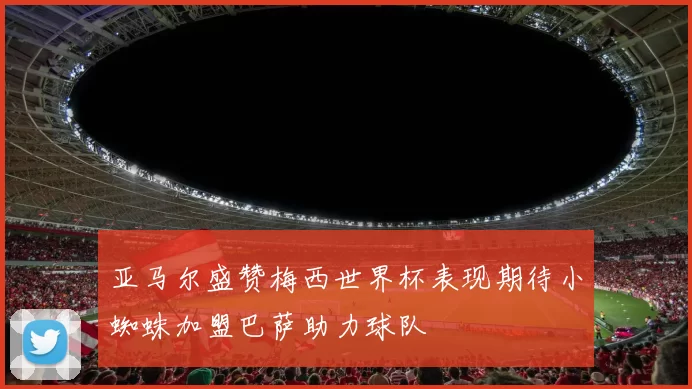 亚马尔盛赞梅西世界杯表现期待小蜘蛛加盟巴萨助力球队