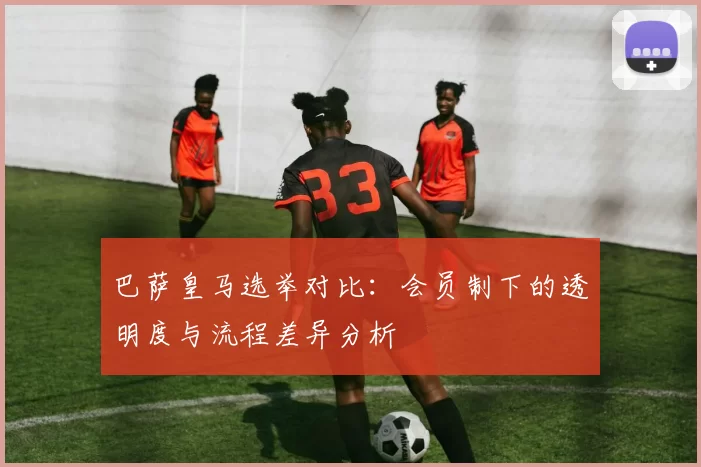 巴萨皇马选举对比:会员制下的透明度与流程差异分析